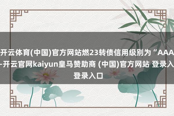 开云体育(中国)官方网站燃23转债信用级别为“AAA”-开云官网kaiyun皇马赞助商 (中国)官方网站 登录入口