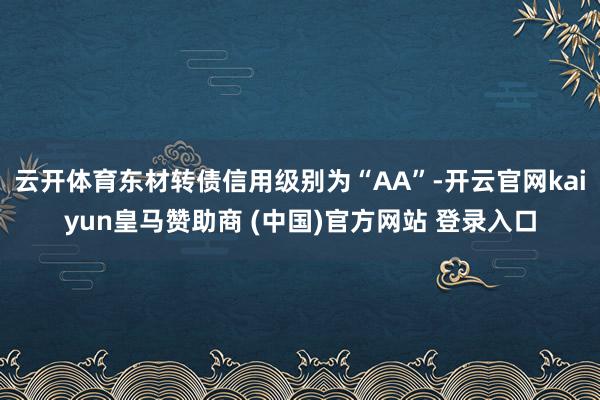 云开体育东材转债信用级别为“AA”-开云官网kaiyun皇马赞助商 (中国)官方网站 登录入口