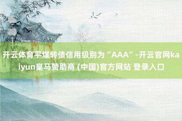 开云体育平煤转债信用级别为“AAA”-开云官网kaiyun皇马赞助商 (中国)官方网站 登录入口