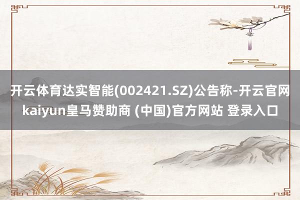 开云体育达实智能(002421.SZ)公告称-开云官网kaiyun皇马赞助商 (中国)官方网站 登录入口