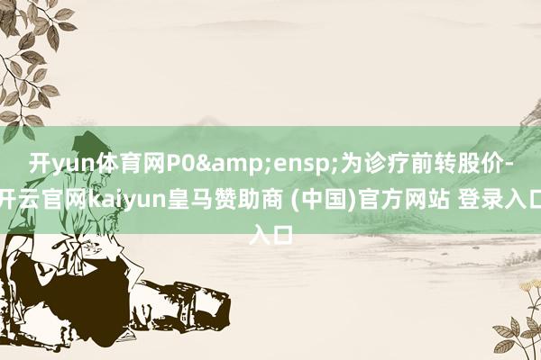 开yun体育网P0&ensp;为诊疗前转股价-开云官网kaiyun皇马赞助商 (中国)官方网站 登录入口