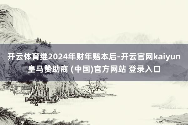 开云体育继2024年财年赔本后-开云官网kaiyun皇马赞助商 (中国)官方网站 登录入口