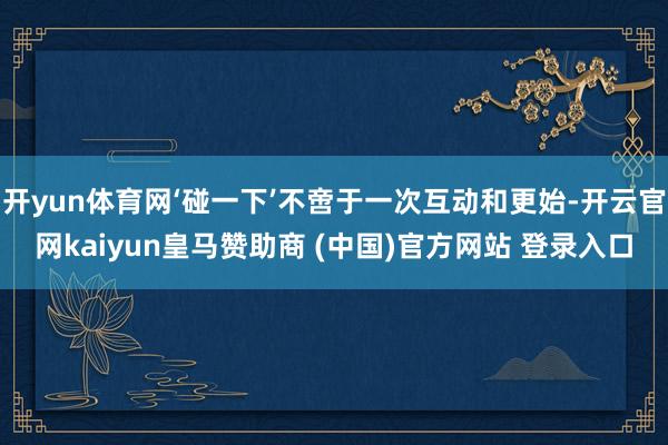 开yun体育网‘碰一下’不啻于一次互动和更始-开云官网kaiyun皇马赞助商 (中国)官方网站 登录入口