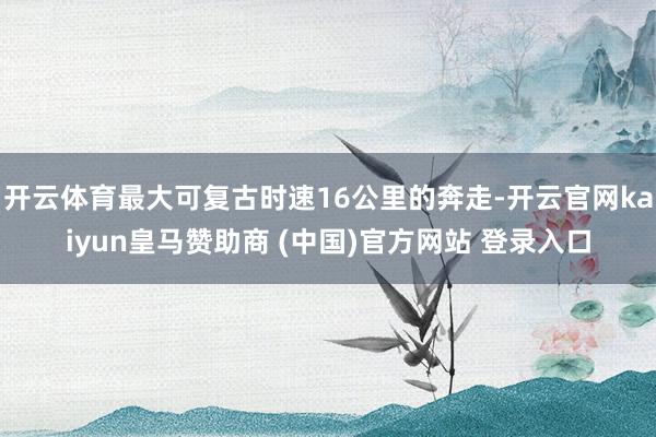 开云体育最大可复古时速16公里的奔走-开云官网kaiyun皇马赞助商 (中国)官方网站 登录入口