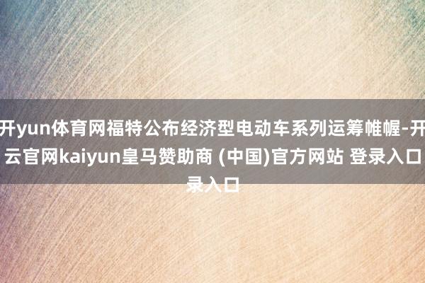 开yun体育网福特公布经济型电动车系列运筹帷幄-开云官网kaiyun皇马赞助商 (中国)官方网站 登录入口