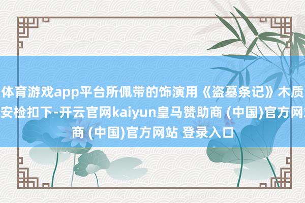 体育游戏app平台所佩带的饰演用《盗墓条记》木质黑金古刀被安检扣下-开云官网kaiyun皇马赞助商 (中国)官方网站 登录入口