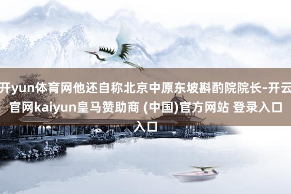 开yun体育网他还自称北京中原东坡斟酌院院长-开云官网kaiyun皇马赞助商 (中国)官方网站 登录入口