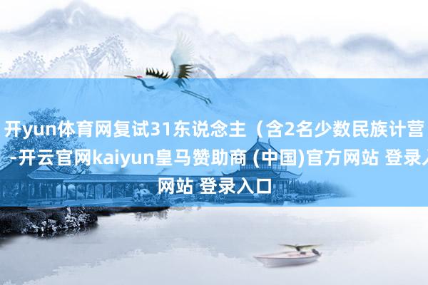 开yun体育网复试31东说念主（含2名少数民族计营生）-开云官网kaiyun皇马赞助商 (中国)官方网站 登录入口