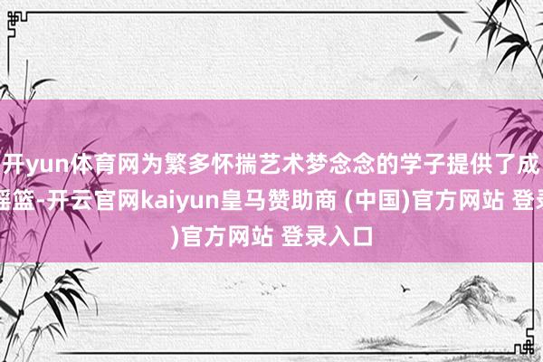 开yun体育网为繁多怀揣艺术梦念念的学子提供了成长的摇篮-开云官网kaiyun皇马赞助商 (中国)官方网站 登录入口