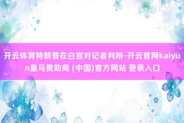 开云体育特朗普在白宫对记者判辨-开云官网kaiyun皇马赞助商 (中国)官方网站 登录入口