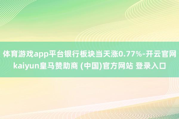 体育游戏app平台银行板块当天涨0.77%-开云官网kaiyun皇马赞助商 (中国)官方网站 登录入口