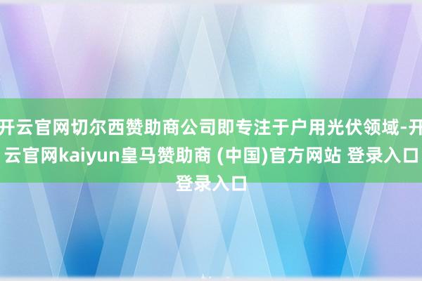 开云官网切尔西赞助商公司即专注于户用光伏领域-开云官网kaiyun皇马赞助商 (中国)官方网站 登录入口