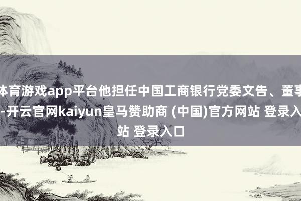 体育游戏app平台他担任中国工商银行党委文告、董事长-开云官网kaiyun皇马赞助商 (中国)官方网站 登录入口