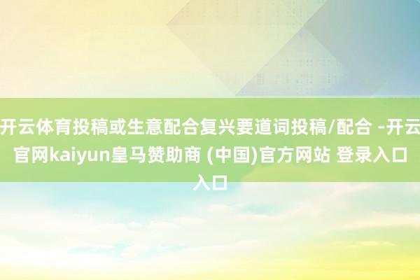 开云体育投稿或生意配合复兴要道词投稿/配合 -开云官网kaiyun皇马赞助商 (中国)官方网站 登录入口