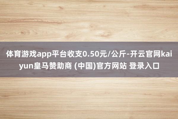 体育游戏app平台收支0.50元/公斤-开云官网kaiyun皇马赞助商 (中国)官方网站 登录入口