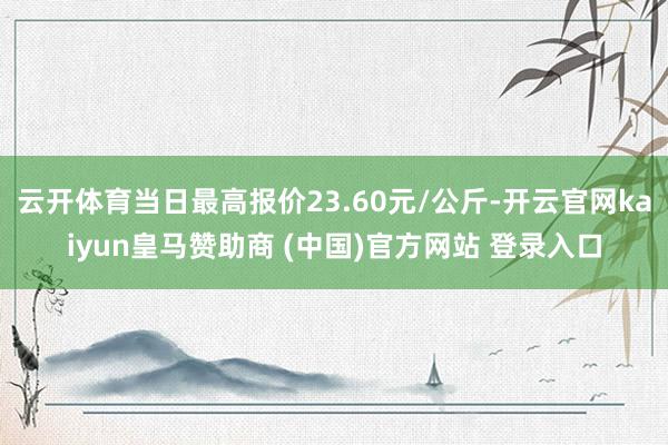 云开体育当日最高报价23.60元/公斤-开云官网kaiyun皇马赞助商 (中国)官方网站 登录入口