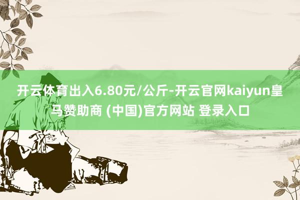 开云体育出入6.80元/公斤-开云官网kaiyun皇马赞助商 (中国)官方网站 登录入口