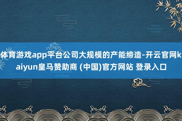 体育游戏app平台公司大规模的产能缔造-开云官网kaiyun皇马赞助商 (中国)官方网站 登录入口