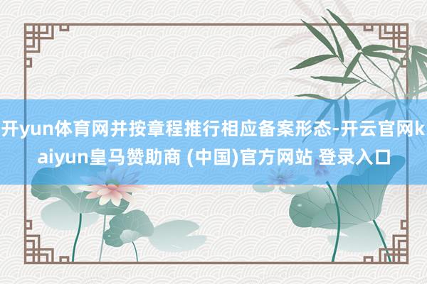 开yun体育网并按章程推行相应备案形态-开云官网kaiyun皇马赞助商 (中国)官方网站 登录入口