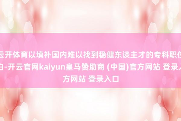 云开体育以填补国内难以找到稳健东谈主才的专科职位空白-开云官网kaiyun皇马赞助商 (中国)官方网站 登录入口