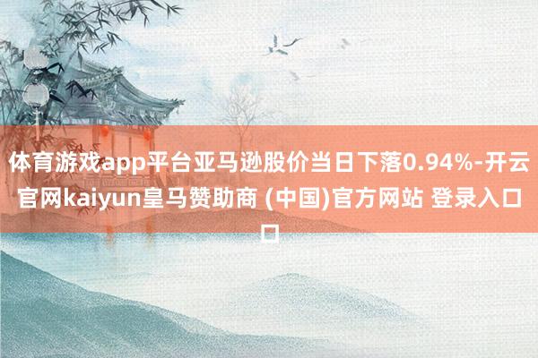 体育游戏app平台亚马逊股价当日下落0.94%-开云官网kaiyun皇马赞助商 (中国)官方网站 登录入口