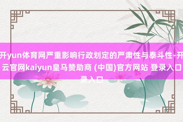 开yun体育网严重影响行政划定的严肃性与泰斗性-开云官网kaiyun皇马赞助商 (中国)官方网站 登录入口