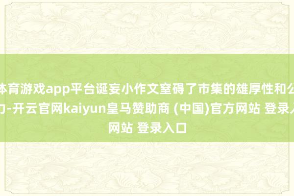 体育游戏app平台诞妄小作文窒碍了市集的雄厚性和公信力-开云官网kaiyun皇马赞助商 (中国)官方网站 登录入口