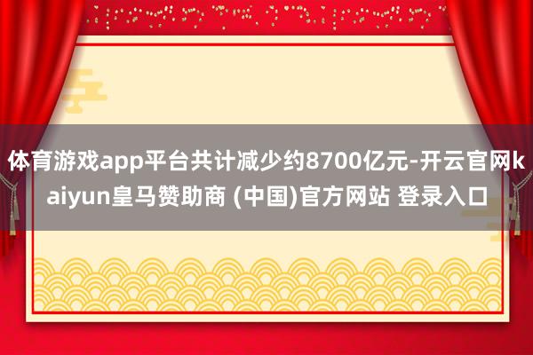 体育游戏app平台共计减少约8700亿元-开云官网kaiyun皇马赞助商 (中国)官方网站 登录入口