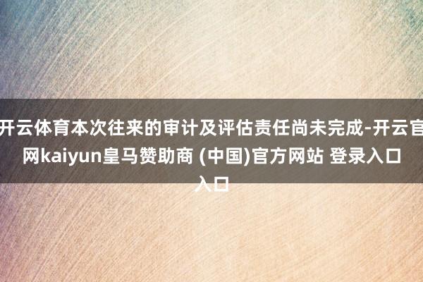 开云体育本次往来的审计及评估责任尚未完成-开云官网kaiyun皇马赞助商 (中国)官方网站 登录入口