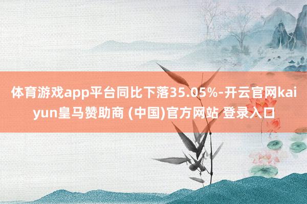 体育游戏app平台同比下落35.05%-开云官网kaiyun皇马赞助商 (中国)官方网站 登录入口