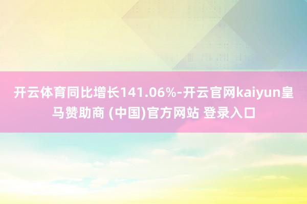 开云体育同比增长141.06%-开云官网kaiyun皇马赞助商 (中国)官方网站 登录入口