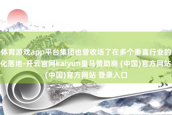 体育游戏app平台集团也曾收场了在多个垂直行业的界限买卖化落地-开云官网kaiyun皇马赞助商 (中国)官方网站 登录入口