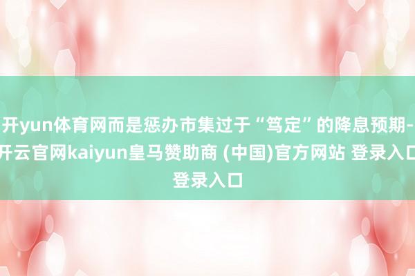 开yun体育网而是惩办市集过于“笃定”的降息预期-开云官网kaiyun皇马赞助商 (中国)官方网站 登录入口
