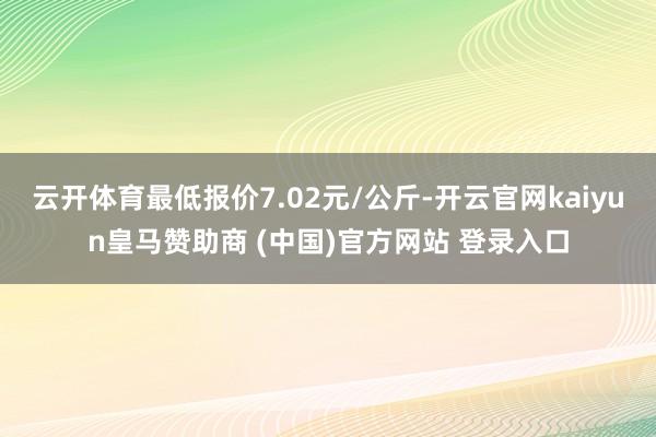 云开体育最低报价7.02元/公斤-开云官网kaiyun皇马赞助商 (中国)官方网站 登录入口