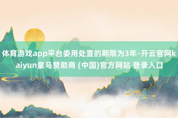 体育游戏app平台委用处置的期限为3年-开云官网kaiyun皇马赞助商 (中国)官方网站 登录入口