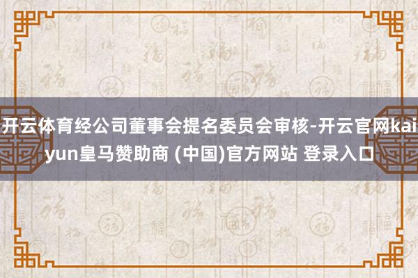 开云体育经公司董事会提名委员会审核-开云官网kaiyun皇马赞助商 (中国)官方网站 登录入口