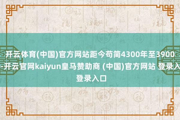 开云体育(中国)官方网站距今苟简4300年至3900年-开云官网kaiyun皇马赞助商 (中国)官方网站 登录入口