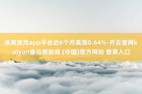 体育游戏app平台近6个月高涨0.64%-开云官网kaiyun皇马赞助商 (中国)官方网站 登录入口