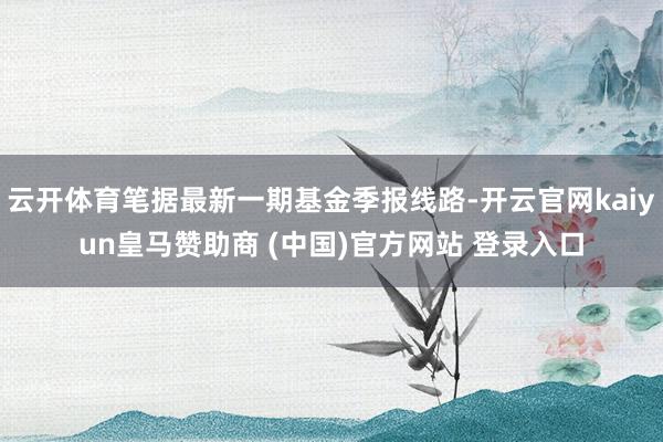 云开体育笔据最新一期基金季报线路-开云官网kaiyun皇马赞助商 (中国)官方网站 登录入口