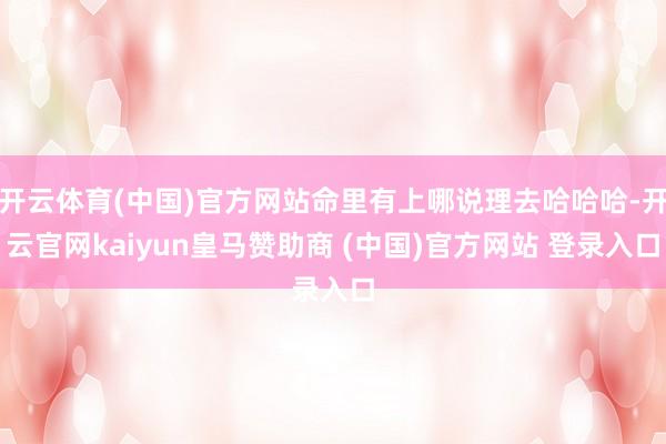 开云体育(中国)官方网站命里有上哪说理去哈哈哈-开云官网kaiyun皇马赞助商 (中国)官方网站 登录入口