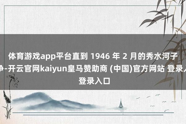 体育游戏app平台直到 1946 年 2 月的秀水河子斗争-开云官网kaiyun皇马赞助商 (中国)官方网站 登录入口