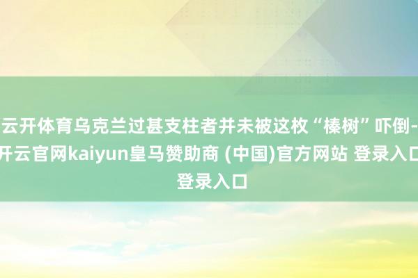 云开体育乌克兰过甚支柱者并未被这枚“榛树”吓倒-开云官网kaiyun皇马赞助商 (中国)官方网站 登录入口