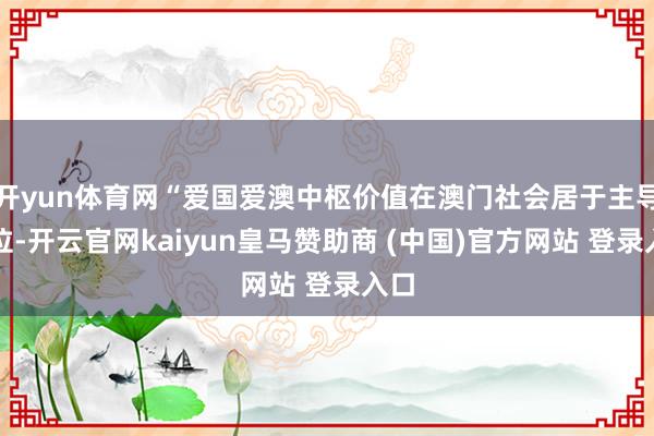 开yun体育网“爱国爱澳中枢价值在澳门社会居于主导地位-开云官网kaiyun皇马赞助商 (中国)官方网站 登录入口
