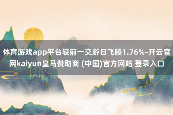 体育游戏app平台较前一交游日飞腾1.76%-开云官网kaiyun皇马赞助商 (中国)官方网站 登录入口
