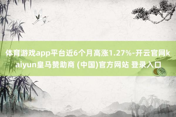体育游戏app平台近6个月高涨1.27%-开云官网kaiyun皇马赞助商 (中国)官方网站 登录入口