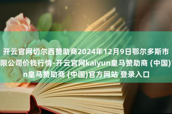 开云官网切尔西赞助商2024年12月9日鄂尔多斯市万家惠农贸市集有限公司价钱行情-开云官网kaiyun皇马赞助商 (中国)官方网站 登录入口