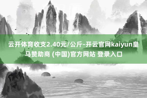 云开体育收支2.40元/公斤-开云官网kaiyun皇马赞助商 (中国)官方网站 登录入口