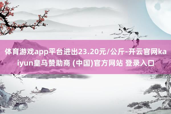 体育游戏app平台进出23.20元/公斤-开云官网kaiyun皇马赞助商 (中国)官方网站 登录入口