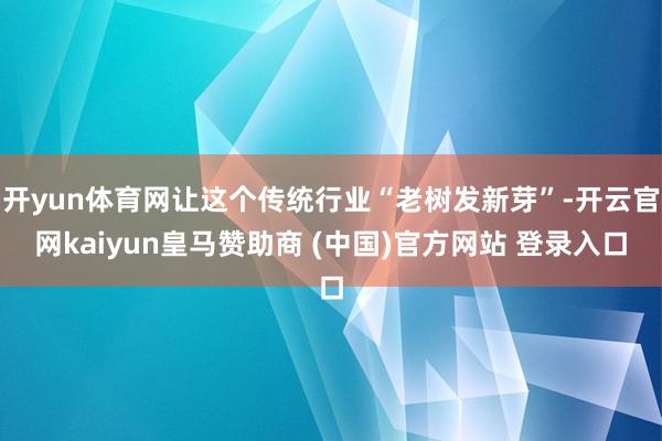 开yun体育网让这个传统行业“老树发新芽”-开云官网kaiyun皇马赞助商 (中国)官方网站 登录入口