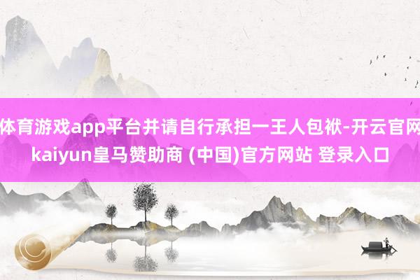 体育游戏app平台并请自行承担一王人包袱-开云官网kaiyun皇马赞助商 (中国)官方网站 登录入口